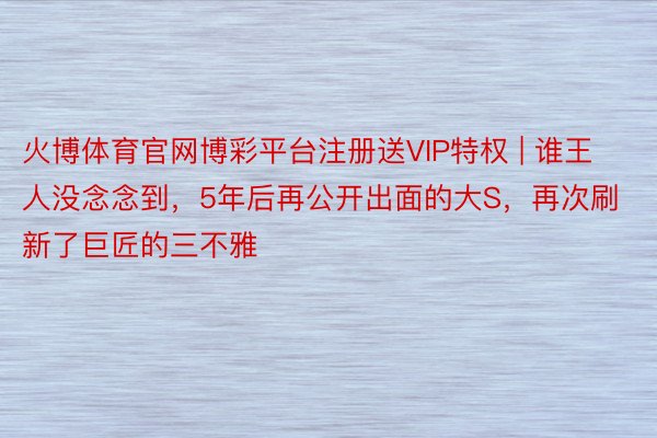 火博体育官网博彩平台注册送VIP特权 | 谁王人没念念到，5年后再公开出面的大S，再次刷新了巨匠的三不雅