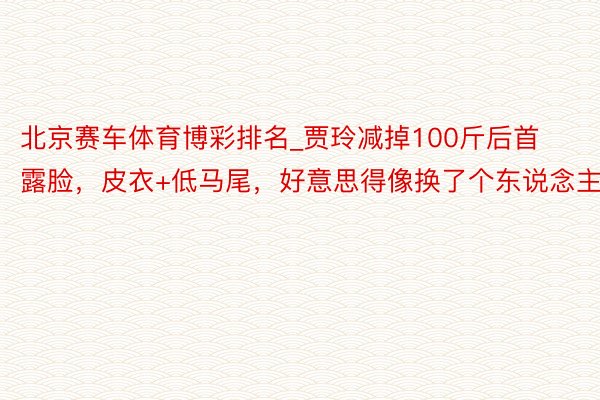 北京赛车体育博彩排名_贾玲减掉100斤后首露脸，皮衣+低马尾，好意思得像换了个东说念主