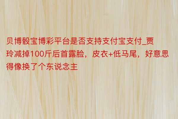 贝博骰宝博彩平台是否支持支付宝支付_贾玲减掉100斤后首露脸，皮衣+低马尾，好意思得像换了个东说念主