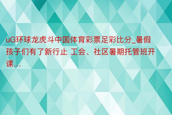 uG环球龙虎斗中国体育彩票足彩比分_暑假孩子们有了新行止 工会、社区暑期托管班开课…