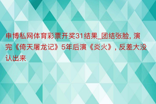 申博私网体育彩票开奖31结果_团结张脸， 演完《倚天屠龙记》5年后演《炎火》， 反差大没认出来