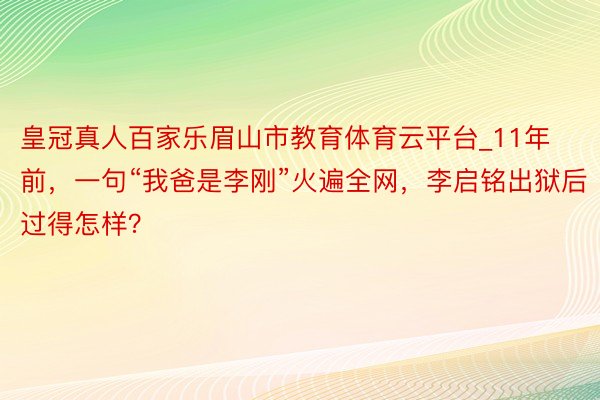 皇冠真人百家乐眉山市教育体育云平台_11年前，一句“我爸是李刚”火遍全网，李启铭出狱后过得怎样？