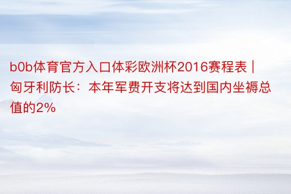 b0b体育官方入口体彩欧洲杯2016赛程表 | 匈牙利防长：本年军费开支将达到国内坐褥总值的2%