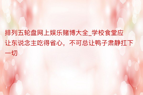 排列五轮盘网上娱乐赌博大全_学校食堂应让东说念主吃得省心，不可总让鸭子肃静扛下一切