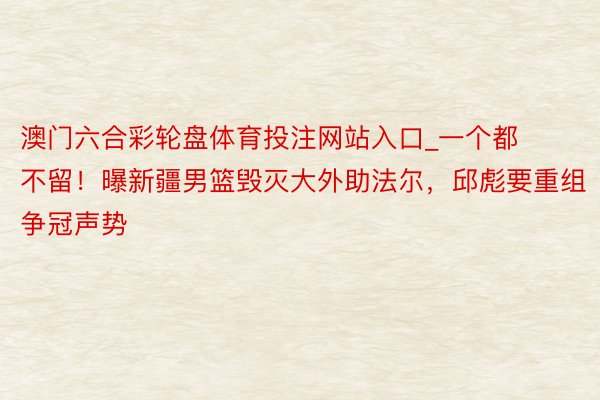 澳门六合彩轮盘体育投注网站入口_一个都不留！曝新疆男篮毁灭大外助法尔，邱彪要重组争冠声势