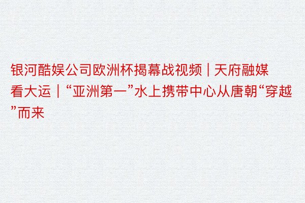 银河酷娱公司欧洲杯揭幕战视频 | 天府融媒看大运｜“亚洲第一”水上携带中心从唐朝“穿越”而来