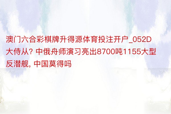 澳门六合彩棋牌升得源体育投注开户_052D大侍从? 中俄舟师演习亮出8700吨1155大型反潜舰, 中国莫得吗