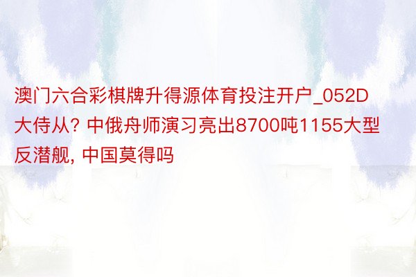 澳门六合彩棋牌升得源体育投注开户_052D大侍从? 中俄舟师演习亮出8700吨1155大型反潜舰， 中国莫得吗