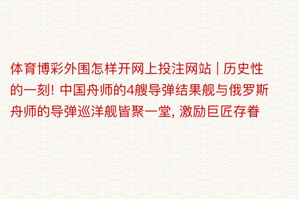 体育博彩外围怎样开网上投注网站 | 历史性的一刻! 中国舟师的4艘导弹结果舰与俄罗斯舟师的导弹巡洋舰皆聚一堂， 激励巨匠存眷