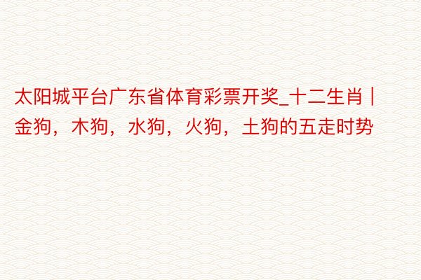 太阳城平台广东省体育彩票开奖_十二生肖 | 金狗，木狗，水狗，火狗，土狗的五走时势