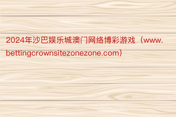 2024年沙巴娱乐城澳门网络博彩游戏（www.bettingcrownsitezonezone.com）