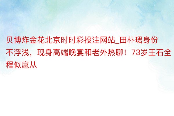 贝博炸金花北京时时彩投注网站_田朴珺身份不浮浅，现身高端晚宴和老外热聊！73岁王石全程似扈从