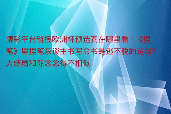 博彩平台链接欧洲杯预选赛在哪里看 | 《捏笔》里捏笔东谈主书写命书是逃不脱的运谈？大结局和你念念得不相似