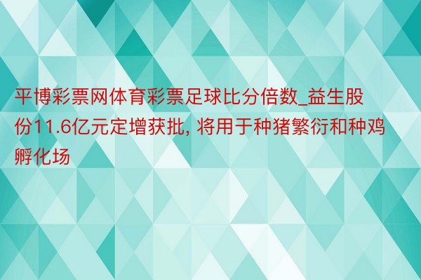 平博彩票网体育彩票足球比分倍数_益生股份11.6亿元定增获批, 将用于种猪繁衍和种鸡孵化场