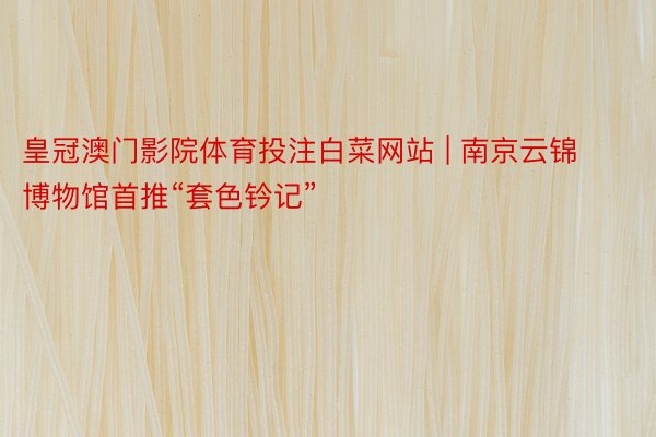 皇冠澳门影院体育投注白菜网站 | 南京云锦博物馆首推“套色钤记”