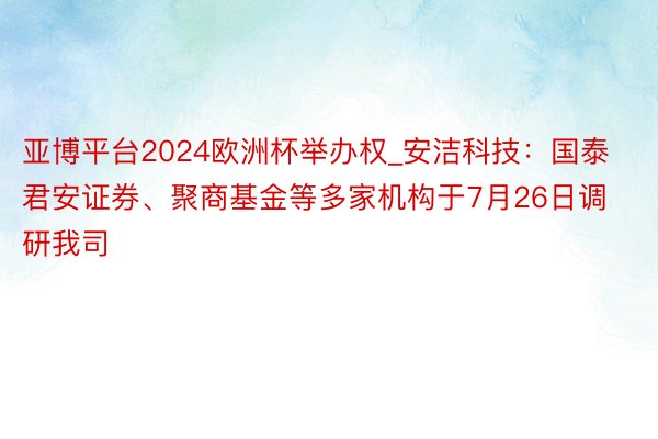 亚博平台2024欧洲杯举办权_安洁科技：国泰君安证券、聚商基金等多家机构于7月26日调研我司