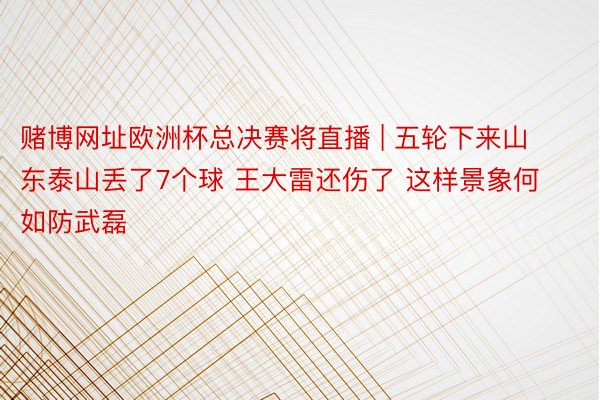 赌博网址欧洲杯总决赛将直播 | 五轮下来山东泰山丢了7个球 王大雷还伤了 这样景象何如防武磊