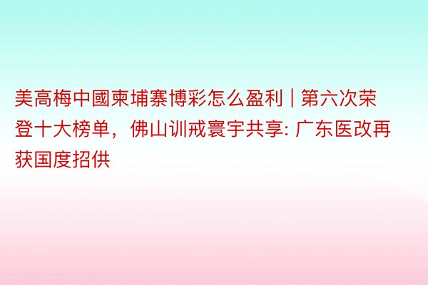 美高梅中國柬埔寨博彩怎么盈利 | 第六次荣登十大榜单，佛山训戒寰宇共享: 广东医改再获国度招供