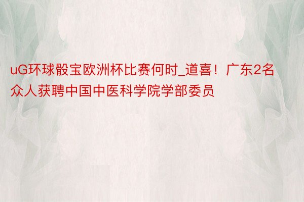 uG环球骰宝欧洲杯比赛何时_道喜！广东2名众人获聘中国中医科学院学部委员