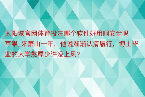 太阳城官网体育投注哪个软件好用啊安全吗苹果_来萧山一年，他说渐渐认清履行，博士毕业的大学憨厚少许没上风？