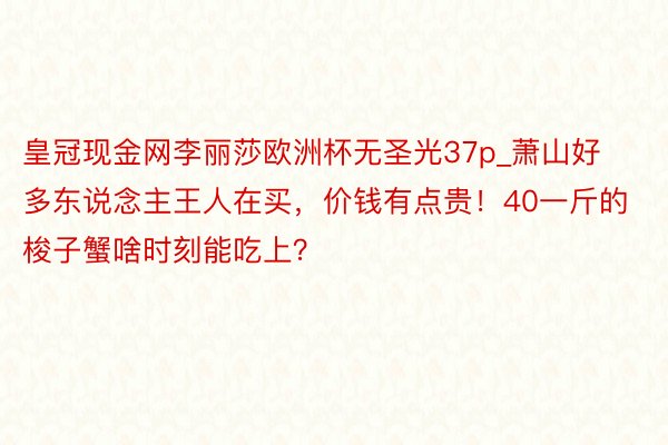 皇冠现金网李丽莎欧洲杯无圣光37p_萧山好多东说念主王人在买，价钱有点贵！40一斤的梭子蟹啥时刻能吃上？