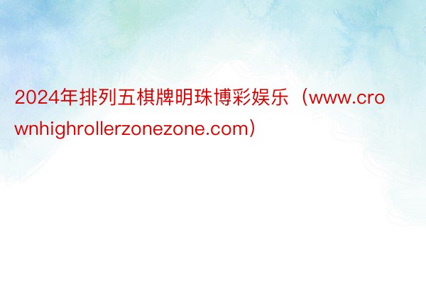 2024年排列五棋牌明珠博彩娱乐（www.crownhighrollerzonezone.com）
