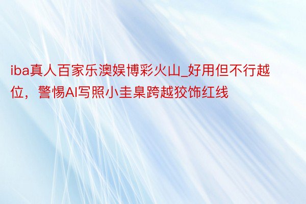 iba真人百家乐澳娱博彩火山_好用但不行越位，警惕AI写照小圭臬跨越狡饰红线