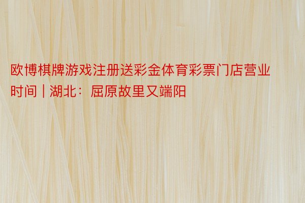 欧博棋牌游戏注册送彩金体育彩票门店营业时间 | 湖北：屈原故里又端阳