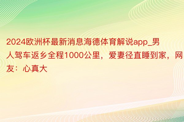 2024欧洲杯最新消息海德体育解说app_男人驾车返乡全程1000公里，爱妻径直睡到家，网友：心真大