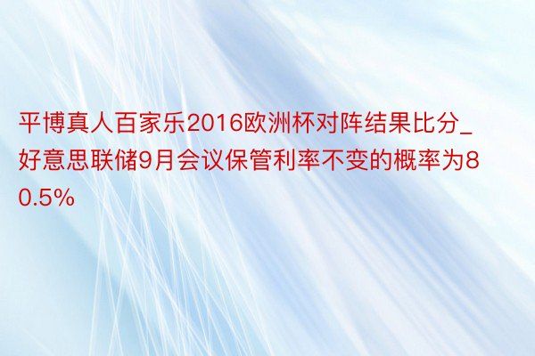 平博真人百家乐2016欧洲杯对阵结果比分_好意思联储9月会议保管利率不变的概率为80.5%