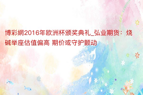 博彩網2016年欧洲杯颁奖典礼_弘业期货：烧碱举座估值偏高 期价或守护颤动