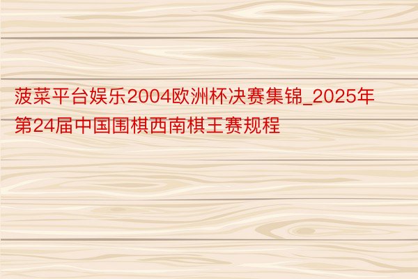 菠菜平台娱乐2004欧洲杯决赛集锦_2025年第24届中国围棋西南棋王赛规程