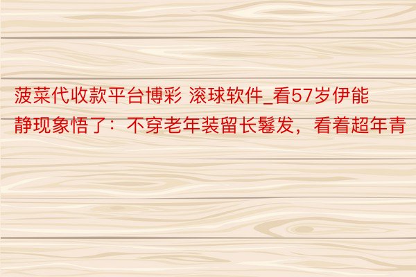 菠菜代收款平台博彩 滚球软件_看57岁伊能静现象悟了：不穿老年装留长鬈发，看着超年青