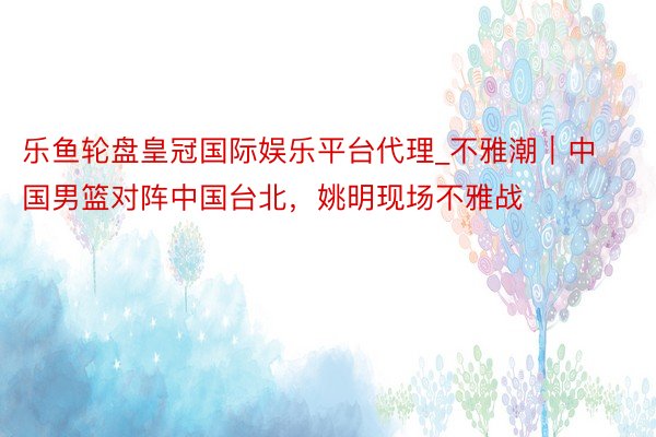 乐鱼轮盘皇冠国际娱乐平台代理_不雅潮｜中国男篮对阵中国台北，姚明现场不雅战