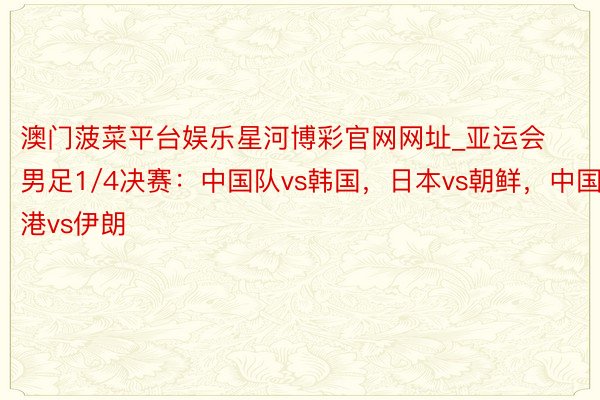 澳门菠菜平台娱乐星河博彩官网网址_亚运会男足1/4决赛：中国队vs韩国，日本vs朝鲜，中国香港vs伊朗